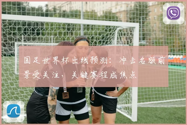 国足世界杯出线预测:冲击名额前景受关注,关键赛程成焦点