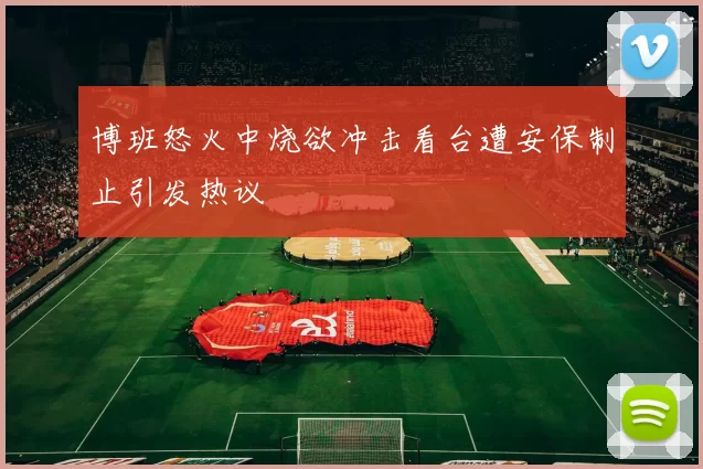 博班怒火中烧欲冲击看台遭安保制止引发热议