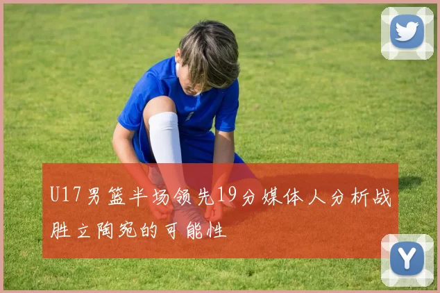 U17男篮半场领先19分媒体人分析战胜立陶宛的可能性