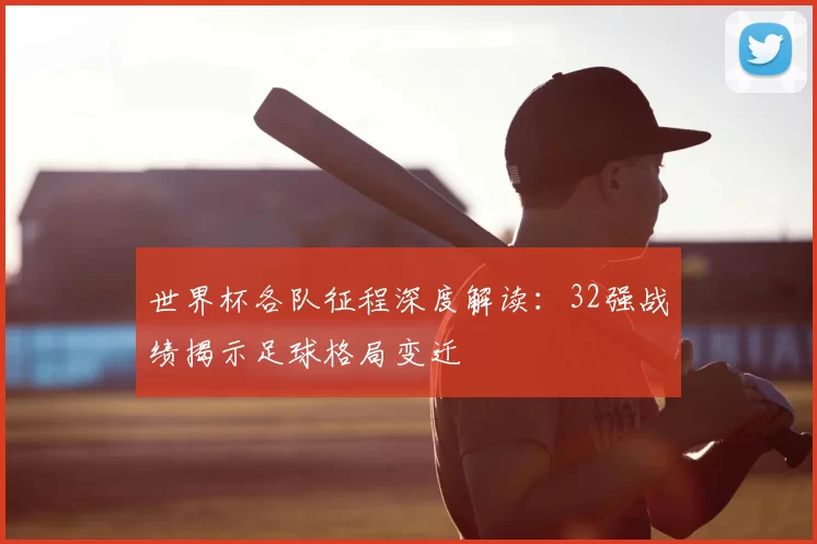 世界杯各队征程深度解读:32强战绩揭示足球格局变迁