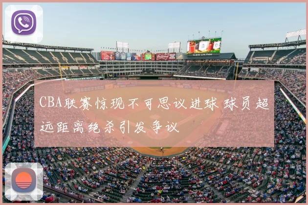 CBA联赛惊现不可思议进球 球员超远距离绝杀引发争议