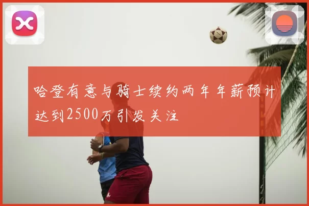 哈登有意与骑士续约两年年薪预计达到2500万引发关注
