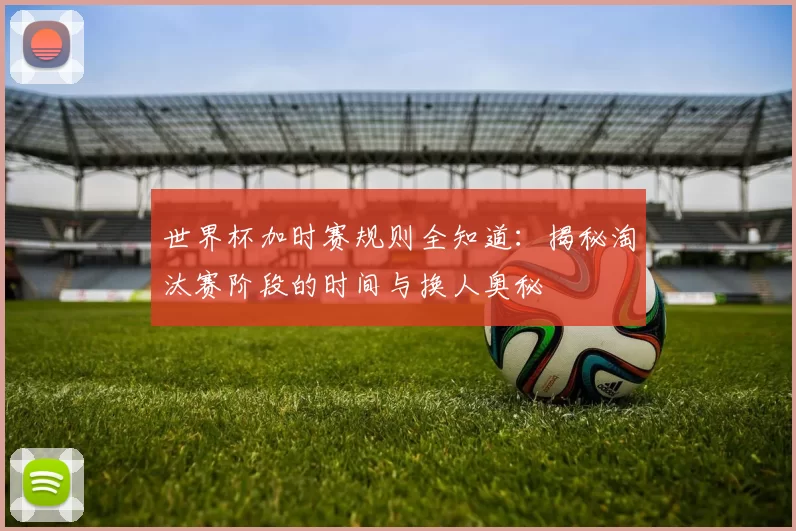 世界杯加时赛规则全知道:揭秘淘汰赛阶段的时间与换人奥秘