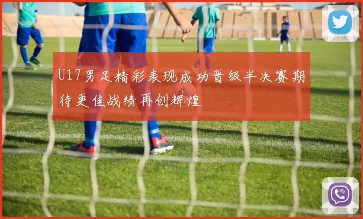 U17男足精彩表现成功晋级半决赛期待更佳战绩再创辉煌
