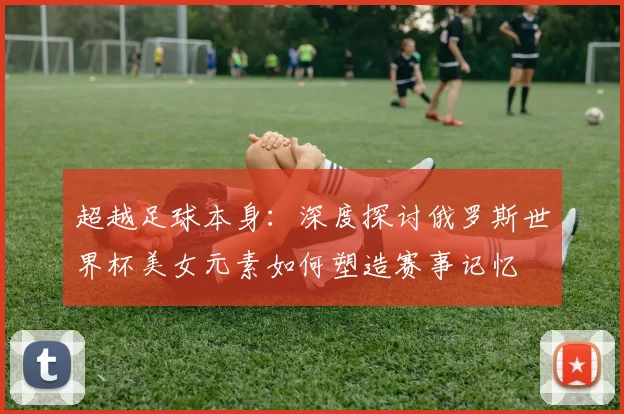 超越足球本身：深度探讨俄罗斯世界杯美女元素如何塑造赛事记忆