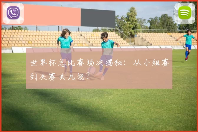世界杯总比赛场次揭秘：从小组赛到决赛共几场？