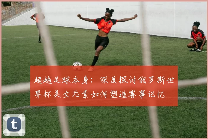 超越足球本身：深度探讨俄罗斯世界杯美女元素如何塑造赛事记忆