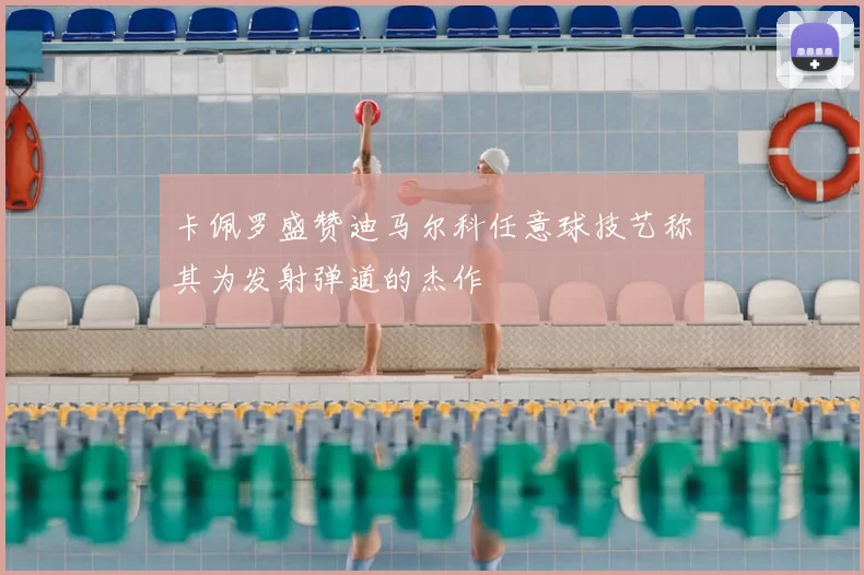 卡佩罗盛赞迪马尔科任意球技艺称其为发射弹道的杰作