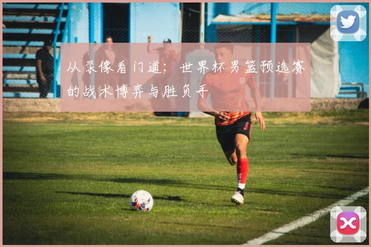 从录像看门道：世界杯男篮预选赛的战术博弈与胜负手