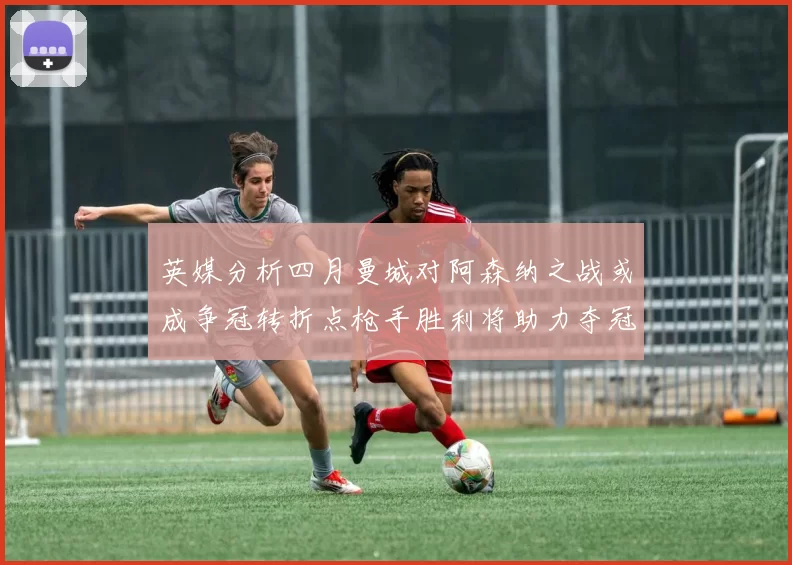 英媒分析四月曼城对阿森纳之战或成争冠转折点枪手胜利将助力夺冠希望