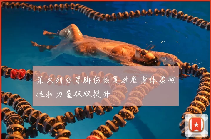 莱夫利分享脚伤恢复进展身体柔韧性和力量双双提升