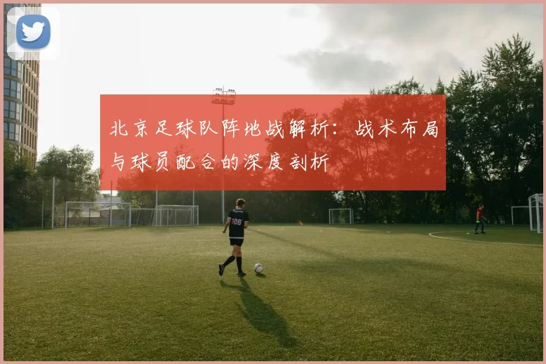 北京足球队阵地战解析:战术布局与球员配合的深度剖析