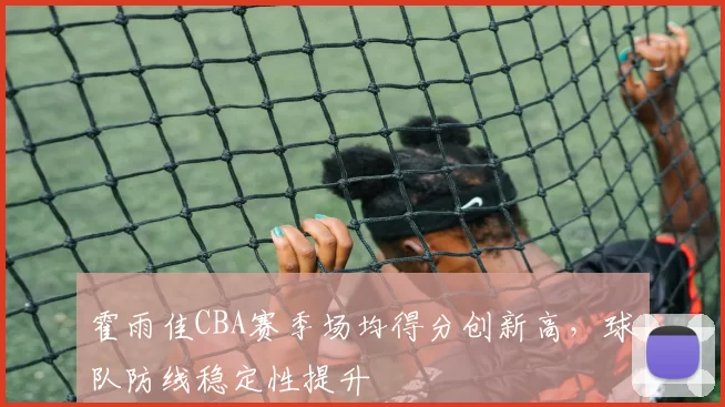 霍雨佳CBA赛季场均得分创新高,球队防线稳定性提升