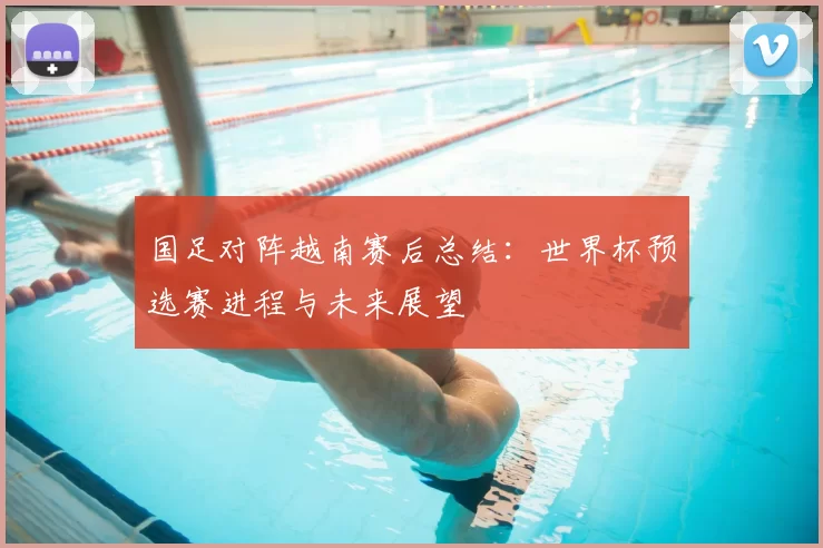 国足对阵越南赛后总结:世界杯预选赛进程与未来展望