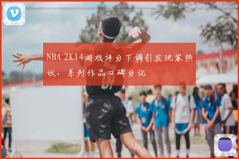 NBA 2K14游戏评分下调引发玩家热议,系列作品口碑分化