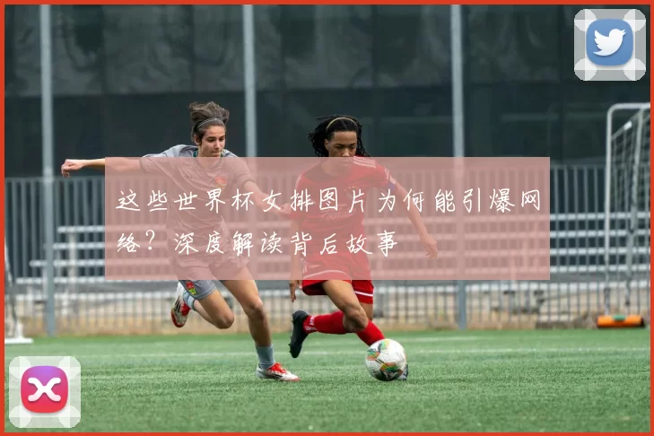 这些世界杯女排图片为何能引爆网络？深度解读背后故事