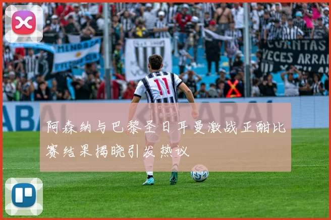 阿森纳与巴黎圣日耳曼激战正酣比赛结果揭晓引发热议
