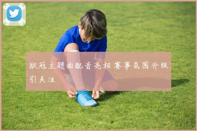 欧冠主题曲配音亮相 赛事氛围升级引关注