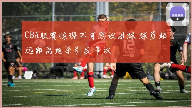 CBA联赛惊现不可思议进球 球员超远距离绝杀引发争议