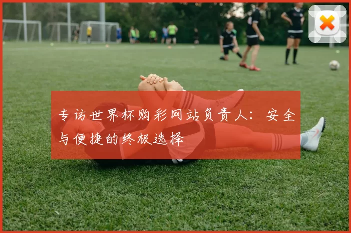 专访世界杯购彩网站负责人:安全与便捷的终极选择