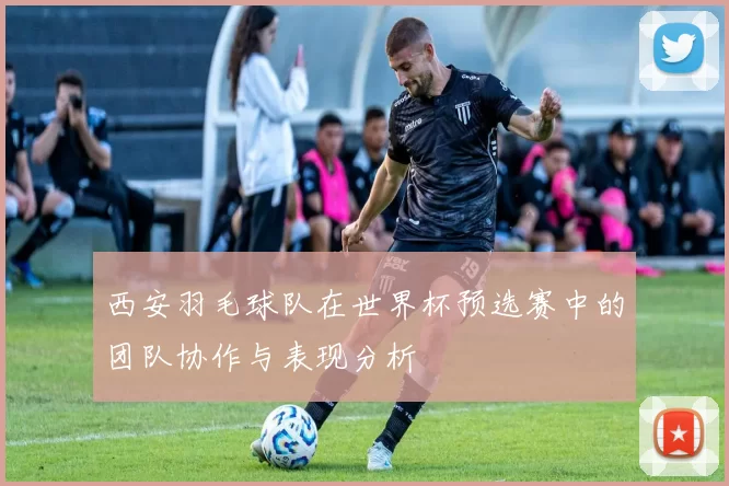 西安羽毛球队在世界杯预选赛中的团队协作与表现分析