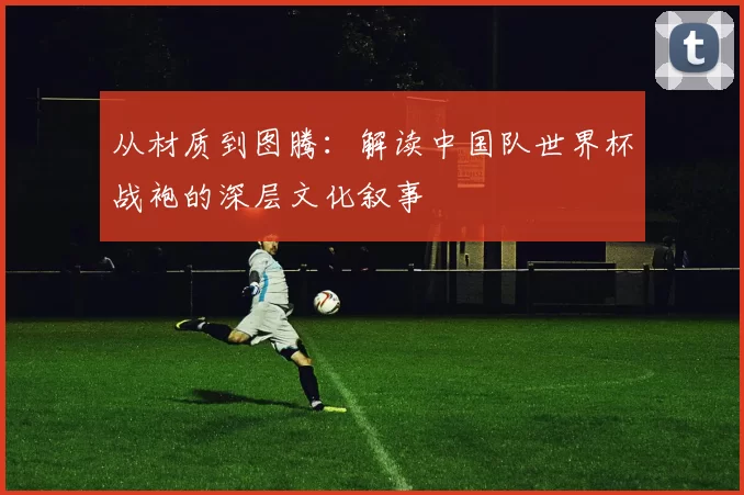 从材质到图腾：解读中国队世界杯战袍的深层文化叙事