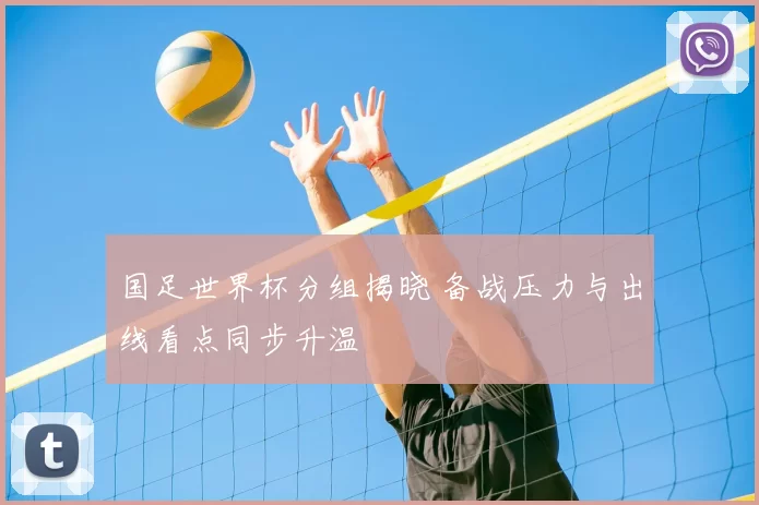 国足世界杯分组揭晓 备战压力与出线看点同步升温