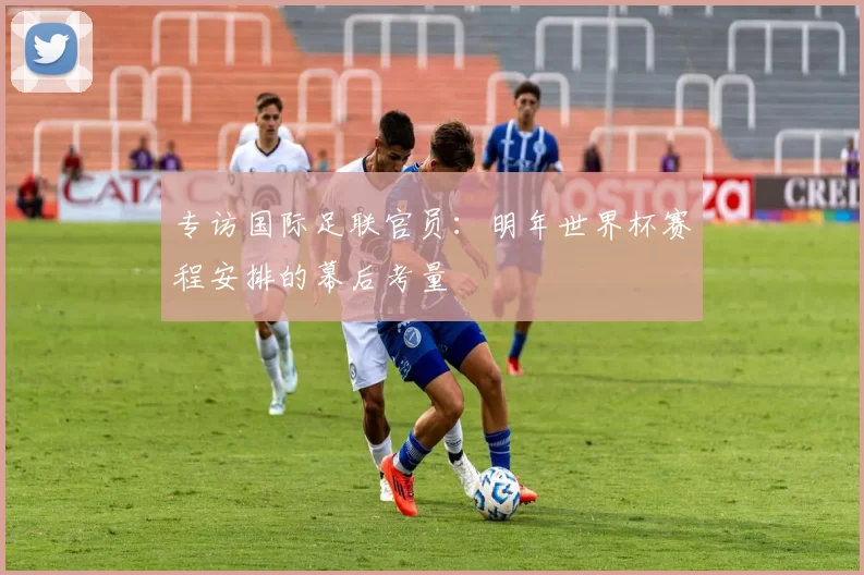 专访国际足联官员:明年世界杯赛程安排的幕后考量