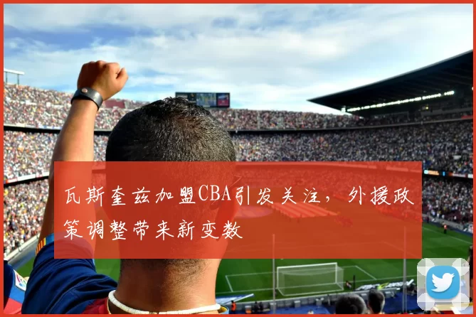 瓦斯奎兹加盟CBA引发关注,外援政策调整带来新变数
