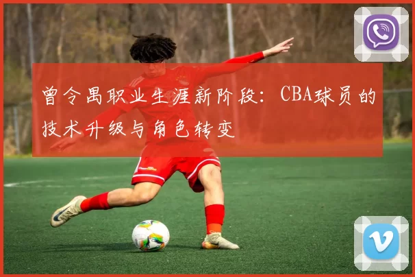 曾令禺职业生涯新阶段:CBA球员的技术升级与角色转变
