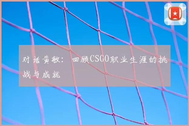 对话黄敏:回顾CSGO职业生涯的挑战与成就