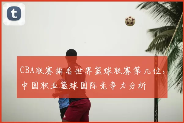 CBA联赛排名世界篮球联赛第几位,中国职业篮球国际竞争力分析