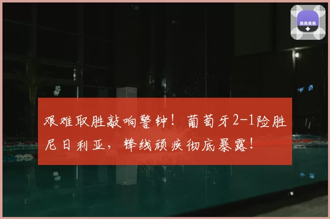 艰难取胜敲响警钟！葡萄牙2-1险胜尼日利亚，锋线顽疾彻底暴露！