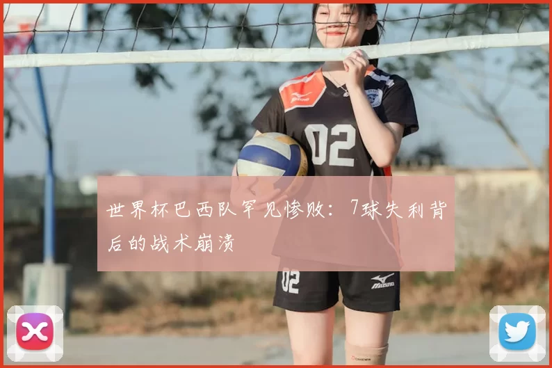 世界杯巴西队罕见惨败:7球失利背后的战术崩溃