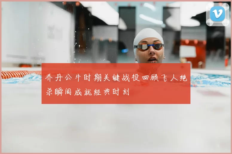 乔丹公牛时期关键战役回顾飞人绝杀瞬间成就经典时刻