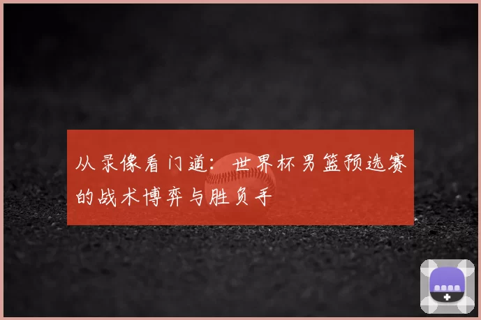 从录像看门道:世界杯男篮预选赛的战术博弈与胜负手