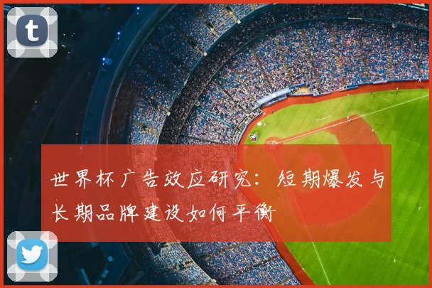 世界杯广告效应研究:短期爆发与长期品牌建设如何平衡