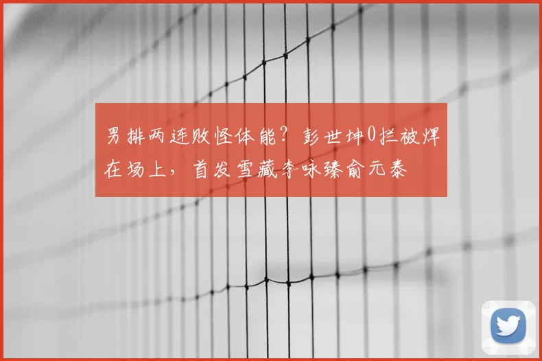 男排两连败怪体能?彭世坤0拦被焊在场上,首发雪藏李咏臻俞元泰