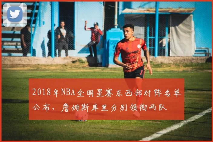2018年NBA全明星赛东西部对阵名单公布，詹姆斯库里分别领衔两队