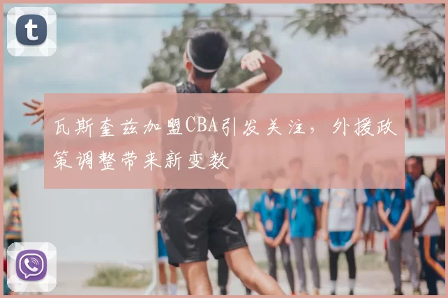 瓦斯奎兹加盟CBA引发关注,外援政策调整带来新变数