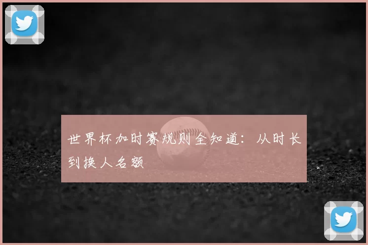 世界杯加时赛规则全知道:从时长到换人名额