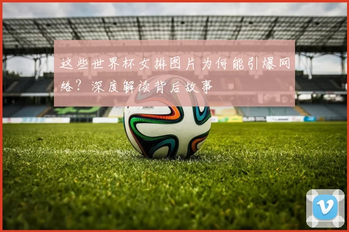 这些世界杯女排图片为何能引爆网络？深度解读背后故事