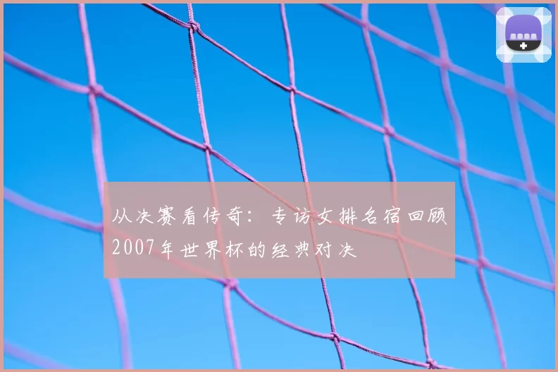 从决赛看传奇：专访女排名宿回顾2007年世界杯的经典对决