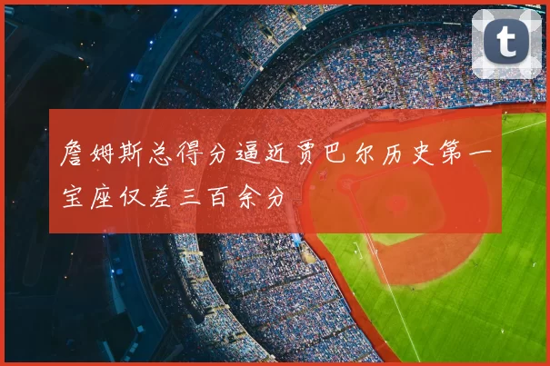 詹姆斯总得分逼近贾巴尔历史第一宝座仅差三百余分