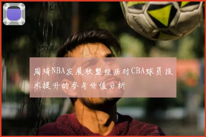 周琦NBA发展联盟经历对CBA球员技术提升的参考价值分析
