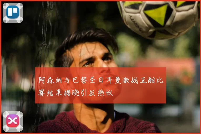 阿森纳与巴黎圣日耳曼激战正酣比赛结果揭晓引发热议