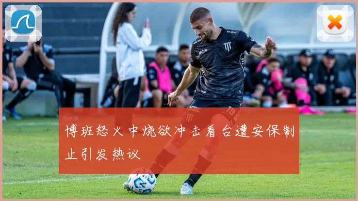 博班怒火中烧欲冲击看台遭安保制止引发热议