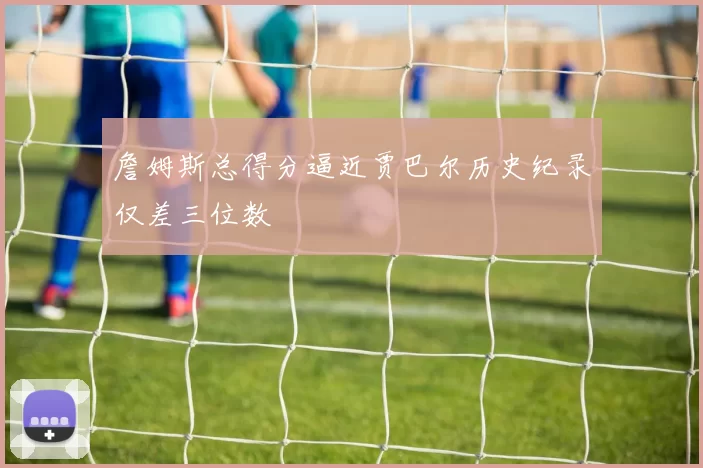 詹姆斯总得分逼近贾巴尔历史纪录仅差三位数