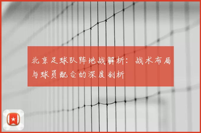 北京足球队阵地战解析:战术布局与球员配合的深度剖析
