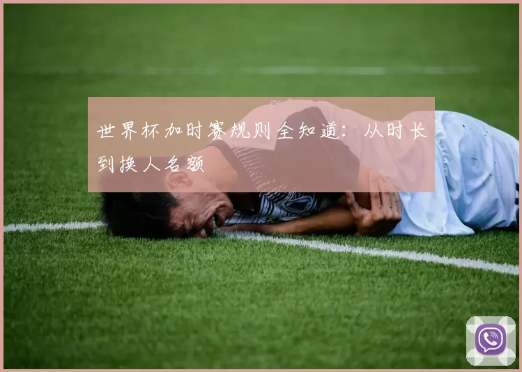 世界杯加时赛规则全知道:从时长到换人名额
